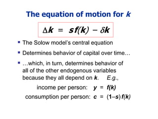 The equation of motion for k
 The Solow model’s central equation
 Determines behavior of capital over time…
 …which, in turn, determines behavior of
all of the other endogenous variables
because they all depend on k. E.g.,
income per person: y = f(k)
consumption per person: c = (1–s)f(k)
k = sf(k) – k
 