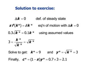 Solution to exercise:
def. of steady state
k  0

and y k
 
* * 3
eq'n of motion with
s f k k k

 
( *) * 0

using assumed values
k k

0.3 * 0.1 *
*
3 *
*
k
k
k
 
Solve to get: k 
* 9
Finally, c s y
    
* (1 ) * 0.7 3 2.1
 