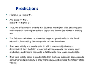 Prediction:
 Higher s  higher k*.
 And since y = f(k) ,
higher k*  higher y* .
 Thus, the Solow model predicts that countries with higher rates of saving and
investment will have higher levels of capital and income per worker in the long
run.
 The Solow model allows us to see the long-run dynamic effects: the fiscal
expansion, by reducing the saving rate, reduces investment
 If we were initially in a steady state (in which investment just covers
depreciation), then the fall in investment will cause capital per worker, labor
productivity, and income per capita to fall toward a new, lower steady state.
 If we were initially below a steady state, then the fiscal expansion causes capital
per worker and productivity to grow more slowly, and reduces their steady-state
values.)
 