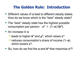 The Golden Rule: Introduction
 Different values of s lead to different steady states.
How do we know which is the “best” steady state?
 The “best” steady state has the highest possible
consumption per person: c* = (1–s) f(k*).
 An increase in s
 leads to higher k* and y*, which raises c*
 reduces consumption’s share of income (1–s),
which lowers c*.
 So, how do we find the s and k* that maximize c*?
 