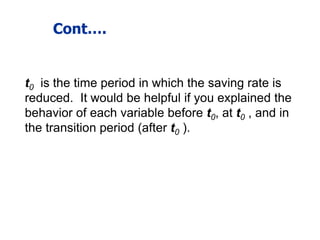 Cont….
t0 is the time period in which the saving rate is
reduced. It would be helpful if you explained the
behavior of each variable before t0, at t0 , and in
the transition period (after t0 ).
 