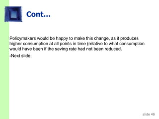 slide 46
Cont…
Policymakers would be happy to make this change, as it produces
higher consumption at all points in time (relative to what consumption
would have been if the saving rate had not been reduced.
-Next slide;
 