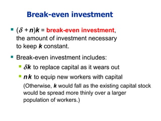 Break-even investment
 ( +n)k = break-even investment,
the amount of investment necessary
to keep k constant.
 Break-even investment includes:
 k to replace capital as it wears out
 nk to equip new workers with capital
(Otherwise, k would fall as the existing capital stock
would be spread more thinly over a larger
population of workers.)
 