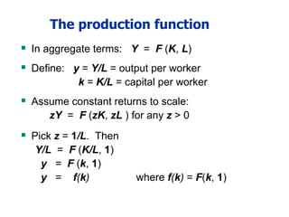 The production function
 In aggregate terms: Y = F (K, L)
 Define: y = Y/L = output per worker
k = K/L = capital per worker
 Assume constant returns to scale:
zY = F (zK, zL ) for any z > 0
 Pick z = 1/L. Then
Y/L = F (K/L, 1)
y = F (k, 1)
y = f(k) where f(k) = F(k, 1)
 