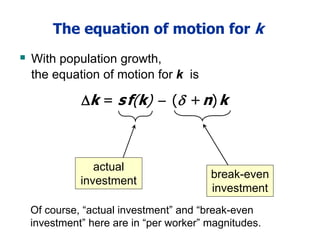 The equation of motion for k
 With population growth,
the equation of motion for k is
break-even
investment
actual
investment
k = sf(k)  ( +n)k
Of course, “actual investment” and “break-even
investment” here are in “per worker” magnitudes.
 