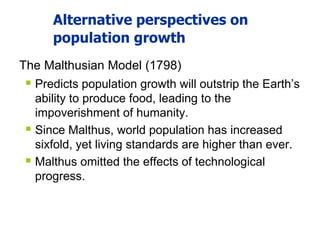 Alternative perspectives on
population growth
The Malthusian Model (1798)
 Predicts population growth will outstrip the Earth’s
ability to produce food, leading to the
impoverishment of humanity.
 Since Malthus, world population has increased
sixfold, yet living standards are higher than ever.
 Malthus omitted the effects of technological
progress.
 