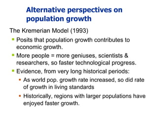 Alternative perspectives on
population growth
The Kremerian Model (1993)
 Posits that population growth contributes to
economic growth.
 More people = more geniuses, scientists &
researchers, so faster technological progress.
 Evidence, from very long historical periods:
 As world pop. growth rate increased, so did rate
of growth in living standards
 Historically, regions with larger populations have
enjoyed faster growth.
 
