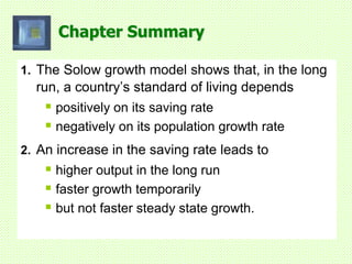 Chapter Summary
1. The Solow growth model shows that, in the long
run, a country’s standard of living depends
 positively on its saving rate
 negatively on its population growth rate
2. An increase in the saving rate leads to
 higher output in the long run
 faster growth temporarily
 but not faster steady state growth.
 