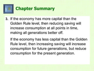 Chapter Summary
3. If the economy has more capital than the
Golden Rule level, then reducing saving will
increase consumption at all points in time,
making all generations better off.
If the economy has less capital than the Golden
Rule level, then increasing saving will increase
consumption for future generations, but reduce
consumption for the present generation.
 
