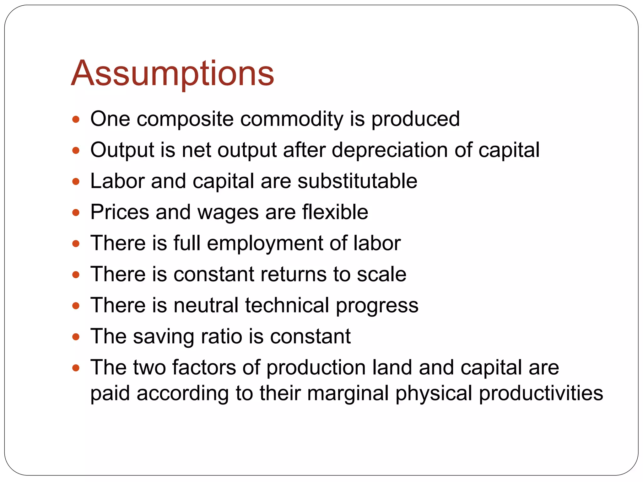 Assumptions
 One composite commodity is produced
 Output is net output after depreciation of capital
 Labor and capital are substitutable
 Prices and wages are flexible
 There is full employment of labor
 There is constant returns to scale
 There is neutral technical progress
 The saving ratio is constant
 The two factors of production land and capital are
paid according to their marginal physical productivities
 