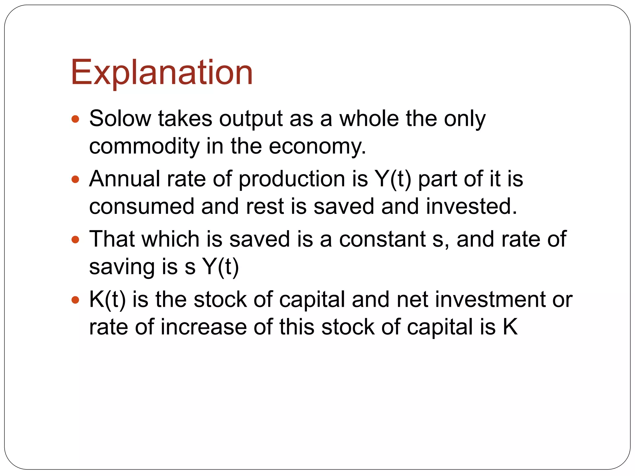 Explanation
 Solow takes output as a whole the only
commodity in the economy.
 Annual rate of production is Y(t) part of it is
consumed and rest is saved and invested.
 That which is saved is a constant s, and rate of
saving is s Y(t)
 K(t) is the stock of capital and net investment or
rate of increase of this stock of capital is K
 