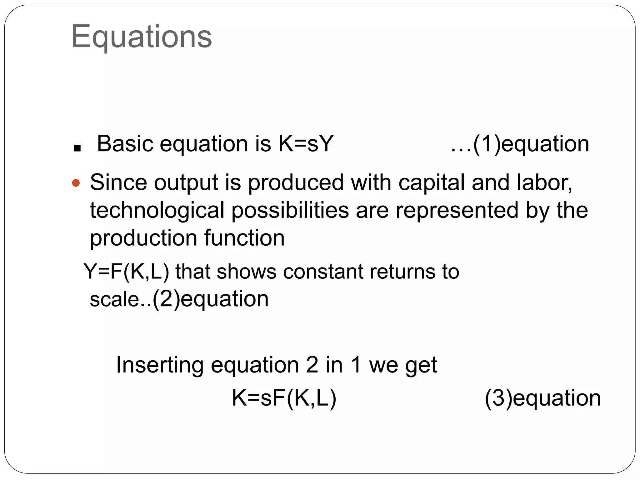 Equations
. Basic equation is K=sY …(1)equation
 Since output is produced with capital and labor,
technological possibilities are represented by the
production function
Y=F(K,L) that shows constant returns to
scale..(2)equation
Inserting equation 2 in 1 we get
K=sF(K,L) (3)equation
 