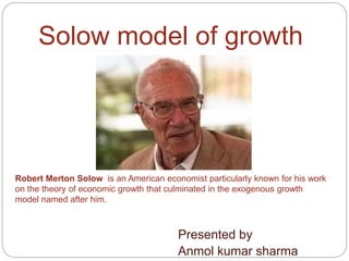 Solow model of growth
Presented by
Anmol kumar sharma
Robert Merton Solow is an American economist particularly known for his work
on the theory of economic growth that culminated in the exogenous growth
model named after him.
 