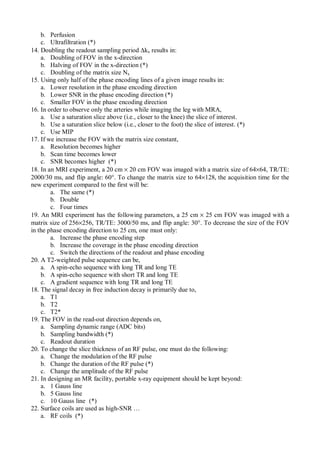 b. Perfusion
c. Ultrafiltration (*)
14. Doubling the readout sampling period ∆kx results in:
a. Doubling of FOV in the x-direction
b. Halving of FOV in the x-direction (*)
c. Doubling of the matrix size Nx
15. Using only half of the phase encoding lines of a given image results in:
a. Lower resolution in the phase encoding direction
b. Lower SNR in the phase encoding direction (*)
c. Smaller FOV in the phase encoding direction
16. In order to observe only the arteries while imaging the leg with MRA,
a. Use a saturation slice above (i.e., closer to the knee) the slice of interest.
b. Use a saturation slice below (i.e., closer to the foot) the slice of interest. (*)
c. Use MIP
17. If we increase the FOV with the matrix size constant,
a. Resolution becomes higher
b. Scan time becomes lower
c. SNR becomes higher (*)
18. In an MRI experiment, a 20 cm × 20 cm FOV was imaged with a matrix size of 64×64, TR/TE:
2000/30 ms, and flip angle: 60°. To change the matrix size to 64×128, the acquisition time for the
new experiment compared to the first will be:
a. The same (*)
b. Double
c. Four times
19. An MRI experiment has the following parameters, a 25 cm × 25 cm FOV was imaged with a
matrix size of 256×256, TR/TE: 3000/50 ms, and flip angle: 30°. To decrease the size of the FOV
in the phase encoding direction to 25 cm, one must only:
a. Increase the phase encoding step
b. Increase the coverage in the phase encoding direction
c. Switch the directions of the readout and phase encoding
20. A T2-weighted pulse sequence can be,
a. A spin-echo sequence with long TR and long TE
b. A spin-echo sequence with short TR and long TE
c. A gradient sequence with long TR and long TE
18. The signal decay in free induction decay is primarily due to,
a. T1
b. T2
c. T2*
19. The FOV in the read-out direction depends on,
a. Sampling dynamic range (ADC bits)
b. Sampling bandwidth (*)
c. Readout duration
20. To change the slice thickness of an RF pulse, one must do the following:
a. Change the modulation of the RF pulse
b. Change the duration of the RF pulse (*)
c. Change the amplitude of the RF pulse
21. In designing an MR facility, portable x-ray equipment should be kept beyond:
a. 1 Gauss line
b. 5 Gauss line
c. 10 Gauss line (*)
22. Surface coils are used as high-SNR …
a. RF coils (*)
 