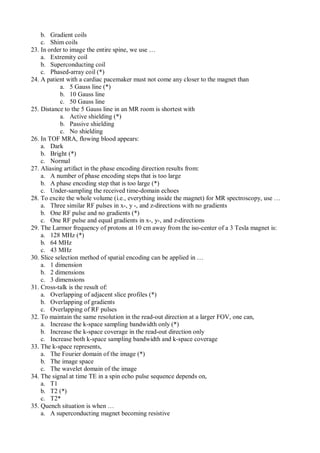 b. Gradient coils
c. Shim coils
23. In order to image the entire spine, we use …
a. Extremity coil
b. Superconducting coil
c. Phased-array coil (*)
24. A patient with a cardiac pacemaker must not come any closer to the magnet than
a. 5 Gauss line (*)
b. 10 Gauss line
c. 50 Gauss line
25. Distance to the 5 Gauss line in an MR room is shortest with
a. Active shielding (*)
b. Passive shielding
c. No shielding
26. In TOF MRA, flowing blood appears:
a. Dark
b. Bright (*)
c. Normal
27. Aliasing artifact in the phase encoding direction results from:
a. A number of phase encoding steps that is too large
b. A phase encoding step that is too large (*)
c. Under-sampling the received time-domain echoes
28. To excite the whole volume (i.e., everything inside the magnet) for MR spectroscopy, use …
a. Three similar RF pulses in x-, y -, and z-directions with no gradients
b. One RF pulse and no gradients (*)
c. One RF pulse and equal gradients in x-, y-, and z-directions
29. The Larmor frequency of protons at 10 cm away from the iso-center of a 3 Tesla magnet is:
a. 128 MHz (*)
b. 64 MHz
c. 43 MHz
30. Slice selection method of spatial encoding can be applied in …
a. 1 dimension
b. 2 dimensions
c. 3 dimensions
31. Cross-talk is the result of:
a. Overlapping of adjacent slice profiles (*)
b. Overlapping of gradients
c. Overlapping of RF pulses
32. To maintain the same resolution in the read-out direction at a larger FOV, one can,
a. Increase the k-space sampling bandwidth only (*)
b. Increase the k-space coverage in the read-out direction only
c. Increase both k-space sampling bandwidth and k-space coverage
33. The k-space represents,
a. The Fourier domain of the image (*)
b. The image space
c. The wavelet domain of the image
34. The signal at time TE in a spin echo pulse sequence depends on,
a. T1
b. T2 (*)
c. T2*
35. Quench situation is when …
a. A superconducting magnet becoming resistive
 