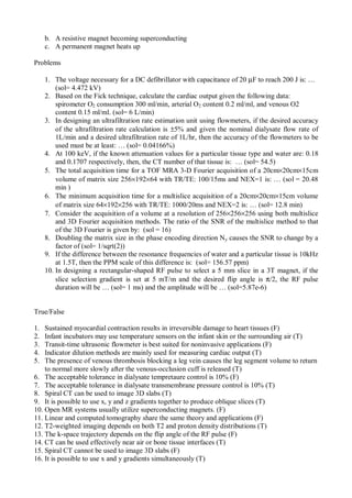 b. A resistive magnet becoming superconducting
c. A permanent magnet heats up
Problems
1. The voltage necessary for a DC defibrillator with capacitance of 20 µF to reach 200 J is: …
(sol= 4.472 kV)
2. Based on the Fick technique, calculate the cardiac output given the following data:
spirometer O2 consumption 300 ml/min, arterial O2 content 0.2 ml/ml, and venous O2
content 0.15 ml/ml. (sol= 6 L/min)
3. In designing an ultrafiltration rate estimation unit using flowmeters, if the desired accuracy
of the ultrafiltration rate calculation is ±5% and given the nominal dialysate flow rate of
1L/min and a desired ultrafiltration rate of 1L/hr, then the accuracy of the flowmeters to be
used must be at least: … (sol= 0.04166%)
4. At 100 keV, if the known attenuation values for a particular tissue type and water are: 0.18
and 0.1707 respectively, then, the CT number of that tissue is: … (sol= 54.5)
5. The total acquisition time for a TOF MRA 3-D Fourier acquisition of a 20cm×20cm×15cm
volume of matrix size 256×192×64 with TR/TE: 100/15ms and NEX=1 is: … (sol = 20.48
min )
6. The minimum acquisition time for a multislice acquisition of a 20cm×20cm×15cm volume
of matrix size 64×192×256 with TR/TE: 1000/20ms and NEX=2 is: … (sol= 12.8 min)
7. Consider the acquisition of a volume at a resolution of 256×256×256 using both multislice
and 3D Fourier acquisition methods. The ratio of the SNR of the multislice method to that
of the 3D Fourier is given by: (sol = 16)
8. Doubling the matrix size in the phase encoding direction Ny causes the SNR to change by a
factor of (sol= 1/sqrt(2))
9. If the difference between the resonance frequencies of water and a particular tissue is 10kHz
at 1.5T, then the PPM scale of this difference is: (sol= 156.57 ppm)
10. In designing a rectangular-shaped RF pulse to select a 5 mm slice in a 3T magnet, if the
slice selection gradient is set at 5 mT/m and the desired flip angle is π/2, the RF pulse
duration will be … (sol= 1 ms) and the amplitude will be … (sol=5.87e-6)
True/False
1. Sustained myocardial contraction results in irreversible damage to heart tissues (F)
2. Infant incubators may use temperature sensors on the infant skin or the surrounding air (T)
3. Transit-time ultrasonic flowmeter is best suited for noninvasive applications (F)
4. Indicator dilution methods are mainly used for measuring cardiac output (T)
5. The presence of venous thrombosis blocking a leg vein causes the leg segment volume to return
to normal more slowly after the venous-occlusion cuff is released (T)
6. The acceptable tolerance in dialysate tempretaure control is 10% (F)
7. The acceptable tolerance in dialysate transmembrane pressure control is 10% (T)
8. Spiral CT can be used to image 3D slabs (T)
9. It is possible to use x, y and z gradients together to produce oblique slices (T)
10. Open MR systems usually utilize superconducting magnets. (F)
11. Linear and computed tomography share the same theory and applications (F)
12. T2-weighted imaging depends on both T2 and proton density distributions (T)
13. The k-space trajectory depends on the flip angle of the RF pulse (F)
14. CT can be used effectively near air or bone tissue interfaces (T)
15. Spiral CT cannot be used to image 3D slabs (F)
16. It is possible to use x and y gradients simultaneously (T)
 