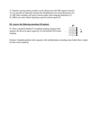 17. Patients wearing analog watches can be allowed into the MR magnet room (F)
18. It is possible to indirectly measure the ultrafiltration rate using flowmeters (T)
19. MR offers multiple soft tissue contrast unlike other imaging modalities (T)
20. MRA can work without injecting a special contrast agent (T)
III. Asnwer the following questions [10 points]:
41. Draw a properly labeled T1-weighted imaging sequence that
acquires the shown k-space trajectory of conventional 2D Fourier
imaging.
Solution: Standard gradient echo sequence with multiple phase encoding steps (rather than a single
one like in the midterm).
Kx
Ky
 