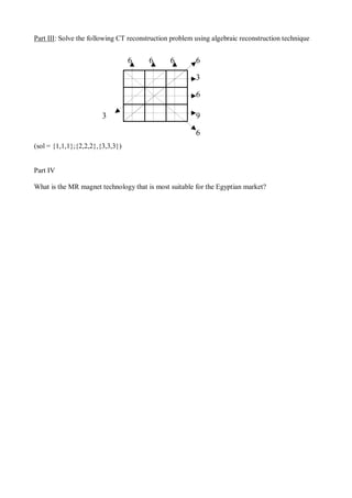 Part III: Solve the following CT reconstruction problem using algebraic reconstruction technique
(sol = {1,1,1};{2,2,2},{3,3,3})
Part IV
What is the MR magnet technology that is most suitable for the Egyptian market?
6 6 6
3
6
9
6
6
3
 