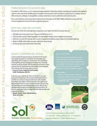 P a t h w ay a n d t r a i l LIGHTING B E YOND TH E GRID
                                                           More reasons to go with Sol
                                                           Founded in 1990, Sol Inc., a U.S. company headquartered in Palm City, Florida, manufactures outdoor solar lighting
                                                           systems with more than 50,000 systems installed in 60 countries. Sol’s customers include the U.S. military, Fortune
                                                           500 companies, colleges, municipalities, outdoor advertisers, transit authorities and national parks.

                                                           Sol is committed to continual product improvement through our ISO 9001:2008 certification along with our
                                                           in-house applications and innovative engineering teams.



                                                           WHY SOL USES LED LIGHTING
                                                           Sol was one of the first solar lighting companies to use High Flux LEDs for several reasons:

                                                           •	   LED lights last a long time (over 15 years); 65,000 hours (L70)
                                                           •	   LEDs provide a precise lighting pattern to reduce light trespass onto neighboring property
                                                           •	   LEDs turn on and off instantly with no warm-up period enabling motion detector controlled lighting
                                                           •	   Bright (5,000K) white light increases nighttime visual acuity
                                                           •	   Dimming LEDs extends the life of the LEDs




                                                           What customers are saying                                                Sol Support
                                                           I want to take the opportunity to comment on the recent                  You’ll rest easy knowing that your solar
                                                           solar lighting project on Charleston Air Force Base and                  light is backed by 20 years of experience.
                                                           specifically, your company’s involvement. The installation
                                                                                                                                    Sol’s technicians are factory employed and
                                                           of the lighting along the jogging trail went very smoothly
                                                           and the results have been well received. All comments I have             are available for site visits to help you with
                                                           received thus far have been very favorable, and I anticipate             project planning, on-site installation
                                                           this to be the case for many years to come.                              assistance and after-installation support.
                                                           –	 Larry A. Turner, Colonel, Commander,	
                                                              USAF Charleston AFB, SC                                               Plus we offer:
                                                                                                                                    •	 Industry Leading FivePlus™ Warranty
                                                           A decision was made by the Town of Fowler to use solar
                                                                                                                                    •	 At least five nights of backup energy storage
                                                           powered LED lighting in their newly rehabilitated Park in
                                                           an effort to conserve energy for the future. We installed                •	 24/7 Technical Telephone Support
                                                                                                                                    	 (1.800.959.1329)
                                                           GreenWay solar lights in several locations throughout the
                                                           Park because they are easy to install, provide a long lasting
                                                           LED light and are a renewable energy source. We are very
                                                           satisfied with the lights and highly recommend Sol Inc. to
                                                           any City looking to reduce energy bills with high quality solar
                                                           powered LED lights.
                                                           –	 Wayne Snider, Town Administrator,
                                                           	 Town of Fowler




                                                                                                                   3210 SW 42nd Avenue, Palm City, Florida 34990
                                                                                                                   P: 772.286.9461 • Toll Free: 800.959.1329 • F: 772.286.9616
                                                                                                                   info@solarlighting.com • www.solarlighting.com
 