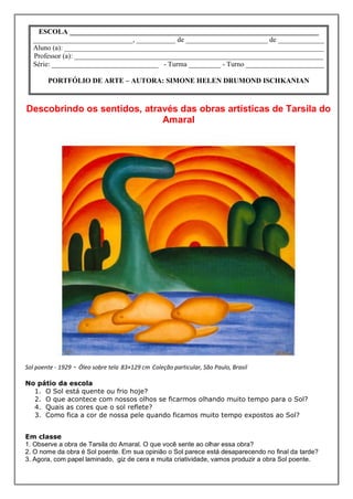 ESCOLA ______________________________________________________________________
  ____________________________, ___________ de _______________________ de _____________
  Aluno (a): _________________________________________________________________________
  Professor (a): ______________________________________________________________________
  Série: ______________________________ - Turma _________ - Turno ______________________

        PORTFÓLIO DE ARTE – AUTORA: SIMONE HELEN DRUMOND ISCHKANIAN



Descobrindo os sentidos, através das obras artísticas de Tarsila do
                             Amaral




Sol poente - 1929 - Óleo sobre tela 83×129 cm Coleção particular, São Paulo, Brasil

No pátio da escola
  1. O Sol está quente ou frio hoje?
  2. O que acontece com nossos olhos se ficarmos olhando muito tempo para o Sol?
  4. Quais as cores que o sol reflete?
  3. Como fica a cor de nossa pele quando ficamos muito tempo expostos ao Sol?


Em classe
1. Observe a obra de Tarsila do Amaral. O que você sente ao olhar essa obra?
2. O nome da obra é Sol poente. Em sua opinião o Sol parece está desaparecendo no final da tarde?
3. Agora, com papel laminado, giz de cera e muita criatividade, vamos produzir a obra Sol poente.
 