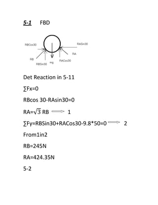 5-1     FBD




Det Reaction in 5-11
∑Fx=0
RBcos 30-RAsin30=0
RA= 3 RB         1
∑Fy=RBSin30+RACos30-9.8*50=0   2
From1in2
RB=245N
RA=424.35N
5-2
 