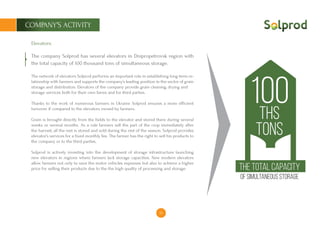 10
COMPANY’S ACTIVITY
Elevators:
The company Solprod has several elevators in Dnipropetrovsk region with
the total capacity of 100 thousand tons of simultaneous storage.
The network of elevators Solprod performs an important role in establishing long-term re-
lationship with farmers and supports the company’s leading position in the sector of grain
storage and distribution. Elevators of the company provide grain cleaning, drying and
storage services both for their own farms and for third parties.
Thanks to the work of numerous farmers in Ukraine Solprod ensures a more efficient
turnover if compared to the elevators owned by farmers.
Grain is brought directly from the fields to the elevator and stored there during several
weeks or several months. As a rule farmers sell the part of the crop immediately after
the harvest, all the rest is stored and sold during the rest of the season. Solprod provides
elevator’s services for a fixed monthly fee. The farmer has the right to sell his products to
the company or to the third parties.
Solprod is actively investing into the development of storage infrastructure launching
new elevators in regions where farmers lack storage capacities. New modern elevators
allow farmers not only to save the motor vehicles expenses but also to achieve a higher
price for selling their products due to the the high quality of processing and storage.
100ths
tons
The total capacity
of simultaneous storage
 
