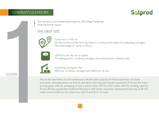 12
1
The elevator is in located Budennogo str., 129, village Vasilkivka,
Dnipropetrovsk region.
Total area is ​​5.7413 ha.
On the territory of the first site there is a runway and a place for unloading carriages.
The total length of tracks is 470 m.
2200 tons per day are accepted.
14 loading points - 4 railway carriages ones and 10 motor vehicles ones.
Unloading during the day:
800 tons of railway carriages and 1000 tons of cars.
Also in this area there are 10 warehouses with the total capacity of 35 thousand tons. For faster
and easier unloading there are 8 truck unloaders, there are also 9 grain separators, 31 Norias (for trans-
porting grain without packaging it) and a paired dryer DSP-32, truck scales with the loading capacity
25 and 30 tons, production technical laboratory with all the necessary equipment (total area is ​​116 m²),
water source (well), two fire reservoirs with 15 and 25 m³ of water.
THE FIRST SITE
Elevator
COMPANY’S ELEVATORS
1
 