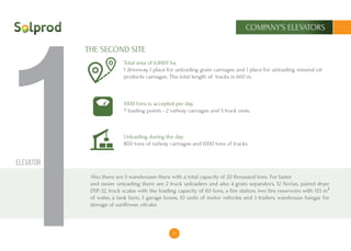 13
COMPANY’S ELEVATORS
1Elevator
Total area of ​​6.8901 ha.
1 driveway, 1 place for unloading grain carriages and 1 place for unloading mineral oil
products carriages. The total length of tracks is 660 m.
1000 tons is accepted per day.
7 loading points - 2 railway carriages and 5 truck ones.
Unloading during the day:
800 tons of railway carriages and 1000 tons of trucks.
Also there are 5 warehouses there with a total capacity of 20 thousand tons. For faster
and easier unloading there are 2 truck unloaders and also 4 grain separators, 12 Norias, paired dryer
DSP-32, truck scales with the loading capacity of 60 tons, a fire station, two fire reservoirs with 153 m³
of water, a tank farm, 5 garage boxes, 10 units of motor vehicles and 3 trailers, warehouse hangar for
storage of sunflower oilcake.
THE SECOND SITE
 
