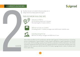 14
COMPANY’S ELEVATORS
2
Another elevator is located in Komsomolska str., 5,
village Pismenne, Dnipropetrovsk region.
Total area is ​​6.093 ha.
On it’s territory there are 2 runways.
The total length of tracks is 600 m.
1800 tons per day are accepted.
14 loading points - 6 railway carriages ones and 8 motor vehicles ones.
Unloading during the day:
800 tons of railway carriages and 1000 tons of cars.
Also in this area there are 10 warehouses with the total capacity of 33 thousand tons, 4 receiving
towers, 4 transporters, 2 grain loaders, 3 units of grain self-delivery, 4 grain separators, 25 Norias,
truck scales with the loading capacity 25 and 30 tons, production technical laboratory with all the
necessary equipment (total area is ​​160 m²), underground site for saving fuels and lubricants, a fire
station, two fire reservoirs with 125 and 250 m³ of water, 3 garage boxes, 3 units of vehicles and 1
truck, repair shop.
THIS ELEVATOR HAS ONE SITE
Elevator
 