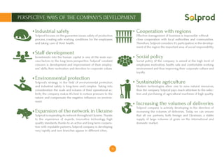 16
PERSPECTIVE WAYS OF THE COMPANY’S DEVELOPMENT
Industrial safety
Solprod focuses on the guarantee issues safety of production
process, creating safe working conditions for the employees
and taking care of their health.
Staff development
Investments into the human capital is one of the main suc-
cess factors in the long term perspective. Solprod’ constant
concern is development and improvement of their employ-
ees’ skills, their motivation and devotion to corporate values.
Environmental protection
Solprod’s strategy in the field of environmental protection
and industrial safety is long-term and complex. Taking into
consideration the scale and volume of their operational ac-
tivity the company makes it’s best to reduce pressure to the
nature and compensate the negative influence on environ-
ment.
Expansion of the network in Ukraine
Solprod is expanding its network throughout Ukraine. Thanks
to the experience of experts, innovative technology, high
quality standards, thanks to an active and long-term coopera-
tion with reputable partners, Solprod company is developing
very rapidly and new branches appear in different cities.
Cooperation with regions
Effective management of business is impossible without
close cooperation with local authorities and communities.
Therefore, Solprod considers it’s participation in the develop-
ment of the region the important area of ​​social responsibility.
Social policy
Social policy of the company is aimed at the high level of
employees motivation, health, safe and comfortable working
environment and thus improving their corporate culture and
loyalty.
Sustainable agriculture
Modern technologies allow one to save natural resources,
thus the company Solprod pays much attention to the selec-
tion and purchasing of agricultural machines of high quality.
Increasing the volumes of deliveries
Solprod company is actively developing in the direction of
increasing the volumes of deliveries. Today, we can ensure
that all our partners, both foreign and Ukrainian, a stable
supply of large volumes of grain on the international and
domestic market.
 