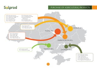 17
PURCHASE OF AGRICULTURAL PRODUCTS
DNIPROPETROVSK REG.
ZAPORIZHIA REG.
KHERSON REG.
KHARKIV REG.
POLTAVA REG.
PLC ‘Rozovskiy elevator’
LLC ‘Agrofirma Kontraktovaya’
LLC ‘Mezhevskoy OHPP’
SE with II ‘Suntrade’
LLC ‘Sinelnikovo Agro’
LLC “Slavgorod Agro”
LLC ‘Rozdorskiy elevator’
LLC ‘Pavlogradzernoprodukt’
Pavlograd CBP SE SAC
Khleb Ukrainy
LLC ‘Apostolovo Agro’
LLC ‘Pyatikhatskiy elevator’
LLC ‘Agrosvit EVK’
SJSC ‘Barvenkovo ​​Agro’
LLC ‘Bliznyukovskiy CBP’
PLC ‘Kakhovske HPP’
LLC ‘Kakhovka Prom-Agro’
LLC ‘Privat-Alliance’
LLC ‘Posullya Agro’
SJSC ‘Poltava HPP’
LLC ‘Khorolskiy KKZ’
LLC ‘Poltava elevator Ltd.’
JSC ‘Veselovskiy elevator’
LLC ‘Volnjanskiy elevator’
SJSC ‘Gaychur Agro’
PLC ‘Gulyay-Pole elevator’
PLC ‘Elizavetovskiy elevator’
LLC ‘Zagotzerno-Novogupalovka’
 