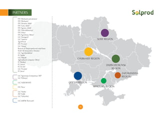 18
PARTNERS
SUMY REGION
CHERKASSY REGION
DNIPROPETROVSK
REGION
ZAPORIZHZHYA
REGION
MYKOLAIV REGION
ODESSA REGION
FFE ‘Michurin-privatonoe’
FFE ‘Michurin’
FFE ‘Ukraine 2000’
FFE ‘Lany 2000’
FFE ‘Agrariy 2000’
FFE ‘Vidrodzhennya’
FFE ‘Liliya’
FFE ‘Agrofirma Viktor’
LLC ‘Avangard’
LLC ‘Sadove’
AgroPrivat
FFE ‘Promin’
LLC ‘Almaz’
Branch of ‘Dnipropetrovsk stud farm
No65 SE konyarstvo Ukrainy ‘
LLC ‘Agrofarmkhim’
FE ‘Nadia’
LLC ‘Mayak’
Agricultural company ‘Obriy’
FE ‘Rodina’
FЕ ‘Zarya’
FЕ ‘Za mir’
LLC ‘Promin’
FE ‘Javor’
LLC ‘Agrarnaya kompaniya AKP’
LLC ‘Polissya’
LLC ‘AGROKHATA’
FFE ‘Niva’
LLC ‘Nadia’
ZSF No86
LLC ‘Sofiyivka’
LLC kMPSK ‘Borivazh’
 