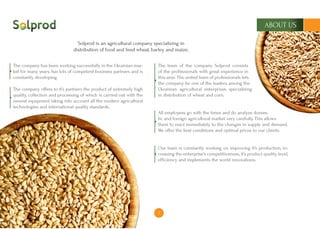 3
ABOUT US
The company has been working successfully in the Ukrainian mar-
ket for many years, has lots of competent business partners and is
constantly developing.
The company offers to it’s partners the product of extremely high
quality, collection and processing of which is carried out with the
newest equipment taking into account all the modern agricultural
technologies and international quality standards.
The team of the company Solprod consists
of the professionals with great experience in
this area. The united team of professionals lets
the company be one of the leaders among the
Ukrainian agricultural enterprises specializing
in distribution of wheat and corn.
All employees go with the times and do analyze domes-
tic and foreign agricultural market very carefully. This allows
them to react immediately to the changes in supply and demand.
We offer the best conditions and optimal prices to our clients.
Our team is constantly working on improving it’s production, in-
creasing the enterprise’s competitiveness, it’s product quality level,
efficiency and implements the world innovations.
Solprod is an agricultural company specializing in
distribution of food and feed wheat, barley and maize.
 