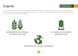 5
MAIN TRENDS
The company Solprod buys and sells agricultural products in the domestic market. There is experience of successful cooperation
both with multinational companies and with the end consumers. Trade and purchase activities are carried out based on all the key
grounds of delivery: EXW-elevator, CPT-Port.
DISTRIBUTION AND STORAGE
OF WHEAT AND CORN
EXTENSION OF ELEVATORS
INFRASTRUCTURE
INTERNATIONAL QUALITY STANDARDS
 
