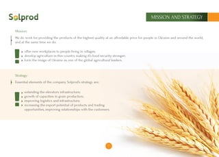 7
MISSION AND STRATEGY
We do work for providing the products of the highest quality at an affordable price for people in Ukraine and around the world,
and at the same time we do:
	 offer new workplaces to people living in villages;
	 develop agriculture in this country making it’s food security stronger;
	 form the image of Ukraine as one of the global agricultural leaders.
Essential elements of the company Solprod’s strategy are:
	 extending the elevators infrastructure;
	 growth of capacities in grain production;
	 improving logistics and infrastructure;
	 increasing the export potential of products and trading
	 opportunities, improving relationships with the customers.
Mission:
Strategy:
7
 