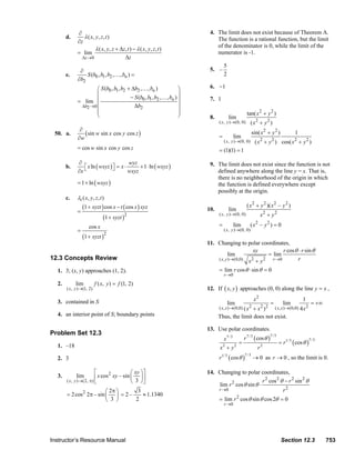 ∂                                                                            4. The limit does not exist because of Theorem A.
                                d.        λ ( x, y , z , t )                                                           The function is a rational function, but the limit
                                       ∂z
                                                                                                                       of the denominator is 0, while the limit of the
                                                 λ ( x , y , z + Δz , t ) − λ ( x , y , z , t )
                                       = lim                                                                           numerator is -1.
                                         Δz →0                     Δz
                                                                                                                              5
                                        ∂                                                                           5. –
                                e.         S (b0 , b1 , b2 ,… , bn ) =                                                        2
                                       ∂b2
                                               ⎛ S (b0 , b1 , b2 + Δb2 ,… , bn )              ⎞                     6. −1
                                               ⎜                                              ⎟
                                                                  − S (b0 , b1 , b2 ,… , bn ) ⎟                     7. 1
                                       = lim ⎜
                                        Δb2 →0 ⎜                    Δb2                       ⎟
                                               ⎜                                              ⎟                                                  tan( x 2 + y 2 )
                                               ⎝                                              ⎠                     8.              lim
                                                                                                                         ( x, y )→(0, 0)           ( x2 + y2 )
                                        ∂                                                                                                             sin( x 2 + y 2 )
                         50. a.           ( sin w sin x cos y cos z )                                                    =             lim
                                                                                                                                                                                  1
                                       ∂w
                                                                                                                              ( x, y )→(0, 0)          ( x + y ) cos( x + y 2 )
                                                                                                                                                             2     2             2
                                       = cos w sin x cos y cos z                                                         = (1)(1) = 1

                                       ∂                          wyz                                               9. The limit does not exist since the function is not
                                b.        ⎡ x ln ( wxyz ) ⎤ = x ⋅
                                          ⎣               ⎦            + 1 ⋅ ln ( wxyz )
                                       ∂x                         wxyz                                                 defined anywhere along the line y = x. That is,
                                                                                                                       there is no neighborhood of the origin in which
                                       = 1 + ln ( wxyz )                                                               the function is defined everywhere except
                                                                                                                       possibly at the origin.
                                c.    λt ( x, y, z , t )
                                           (1 + xyzt ) cos x − t ( cos x ) xyz                                                                   ( x 2 + y 2 )( x 2 – y 2 )
                                       =                                                                          10.               lim
                                                                                                                         ( x, y )→(0, 0)                     x2 + y 2
                                                      (1 + xyzt )2
                                              cos x                                                                      =             lim         ( x2 – y 2 ) = 0
                                       =                                                                                      ( x, y )→(0, 0)
                                           (1 + xyzt )2
                                                                                                                  11. Changing to polar coordinates,
                                                                                                                                        xy            r cos θ ⋅ r sin θ
                                                                                                                            lim                = lim
                       12.3 Concepts Review                                                                           ( x, y )→(0,0) x 2 + y 2   r →0        r

                           1. 3; (x, y) approaches (1, 2).                                                               = lim r cos θ ⋅ sin θ = 0
                                                                                                                              r →0
                           2.         lim         f ( x, y ) = f (1, 2)
                                ( x, y )→(1, 2)                                                                   12. If ( x, y ) approaches (0, 0) along the line y = x ,

                           3. contained in S                                                                                                           x2                             1
                                                                                                                                  lim                              =       lim               = +∞
                                                                                                                                                  2          2 2
                                                                                                                                                  ( x, x )→(0,0) 4 x 2
                                                                                                                                         +x )
                                                                                                                         ( x, x )→(0,0) ( x
                           4. an interior point of S; boundary points                                                    Thus, the limit does not exist.

                                                                                                                  13. Use polar coordinates.
                       Problem Set 12.3
                                                                                                                                               r 7 / 3 ( cos θ )
                                                                                                                                                                   7/3
                                                                                                                              x7 / 3
                                                                                                                                                                         = r1/ 3 ( cos θ )
                                                                                                                                                                                             7/3
                                                                                                                                           =
                           1. –18                                                                                        x +y2         2
                                                                                                                                                         r   2


                           2. 3                                                                                          r   1/ 3
                                                                                                                                    ( cos θ )   7/3
                                                                                                                                                      → 0 as r → 0 , so the limit is 0.

                                                ⎡      2         ⎛ xy ⎞ ⎤                                         14. Changing to polar coordinates,
                           3.         lim       ⎢ x cos xy – sin ⎜ 3 ⎟ ⎥
                                ( x, y )→(2, π) ⎣                ⎝ ⎠⎦                                                                       r 2 cos 2 θ − r 2 sin 2 θ
                                                                                                                      lim r 2 cos θ sin θ ⋅
                                                   ⎛ 2π ⎞     3                                                       r →0                             r2
                                = 2 cos 2 2π – sin ⎜ ⎟ = 2 –    ≈ 1.1340
                                                   ⎝ 3 ⎠     2                                                           = lim r 2 cos θ sin θ cos 2θ = 0
                                                                                                                              r →0




                       Instructor’s Resource Manual                                                                                                                       Section 12.3              753
© 2007 Pearson Education, Inc., Upper Saddle River, NJ. All rights reserved. This material is protected under all copyright laws as they currently exist. No portion of this material may be
reproduced, in any form or by any means, without permission in writing from the publisher.
 