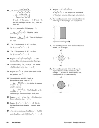 r 4 cos 2 θ sin 2 θ                                             26. Require 4 − x 2 − y 2 − z 2 > 0;
        15.     f ( x, y ) =
                             r 2 cos 2 θ + r 4 sin 4 θ                                                  x 2 + y 2 + z 2 < 4. S is the space in the interior
                           ⎛ cos 2 θ sin 2 θ ⎞                                                          of the sphere centered at the origin with radius 2.
                      = r2 ⎜                        ⎟
                           ⎜ cos 2 θ + r 2 sin 4 θ ⎟
                           ⎝                        ⎠
                                                                                                 27. The boundary consists of the points that form the
                     If cos θ = 0 , then f ( x, y ) = 0 . If cos θ ≠ 0 ,                             outer edge of the rectangle. The set is closed.
                     hen this converges to 0 as r → 0 . Thus the
                     limit is 0.

        16. As ( x, y ) approaches (0,0) along x = y2,
                                    y4  1
                    lim              = . Along the x-axis,
                                4       24
                            y +y
               ( x, x )→(0,0)

                                        0
               however,        lim         = 0. Thus, the limit does
                          ( x,0)→(0,0) x 2
               not exist.

        17.     f ( x, y ) is continuous for all ( x, y ) since
                                                                                                 28. The boundary consists of the points of the circle
               for all ( x, y ), x 2 + y 2 + 1 ≠ 0.                                                  shown. The set is open.

        18.     f ( x, y ) is continuous for all ( x, y ) since
               for all ( x, y ), x 2 + y 2 + 1 > 0.

        19. Require 1 – x 2 – y 2 > 0; x 2 + y 2 < 1. S is the
            interior of the unit circle centered at the origin.

        20. Require 1 + x + y > 0; y > − x − 1. S is the set
            of all ( x, y ) above the line y = − x − 1.
                                                                                                 29. The boundary consists of the circle and the
                                    2
        21. Require y – x ≠ 0. S is the entire plane except                                          origin. The set is neither open (since, for
                                                                                                     example, (1, 0) is not an interior point), nor
               the parabola y = x 2 .                                                                closed (since (0, 0) is not in the set).

        22. The only points at which f might be
            discontinuous occur when xy = 0.
                             sin( xy )
                   lim                 = 1 = f (a, 0) for all nonzero
            ( x, y )→( a , 0) xy
            a in , and then
                             sin( xy )
                  lim                  = 1 = f (0, b) for all b in .
            ( x, y )→(0, b ) xy
            Therefore, f is continuous on the entire plane.

        23. Require x – y + 1 ≥ 0; y ≤ x + 1. S is the region
            below and on the line y = x + 1.

        24. Require 4 – x 2 – y 2 > 0; x 2 + y 2 < 4. S is the
            interior of the circle of radius 2 centered at the
            origin.

        25.     f ( x, y, z ) is continuous for all ( x, y, z ) ≠ ( 0, 0, 0 )
               since for all ( x, y, z ) ≠ ( 0, 0, 0 ) , x 2 + y 2 + z 2 > 0.




      754         Section 12.3                                                                                                  Instructor’s Resource Manual
© 2007 Pearson Education, Inc., Upper Saddle River, NJ. All rights reserved. This material is protected under all copyright laws as they currently exist. No portion of this material may be
reproduced, in any form or by any means, without permission in writing from the publisher.
 