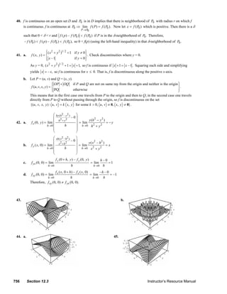 40. f is continuous on an open set D and P0 is in D implies that there is neighborhood of P0 with radius r on which f
            is continuous. f is continuous at P0 ⇒ lim f ( P) = f ( P0 ). Now let ε = f ( P0 ) which is positive. Then there is a δ
                                                                      P → P0
               such that 0 < δ < r and f ( p ) – f ( P0 ) < f ( P0 ) if P is in the δ-neighborhood of P0 . Therefore,
                – f ( P0 ) < f ( p ) – f ( P0 ) < f ( P0 ), so 0 < f(p) (using the left-hand inequality) in that δ-neighborhood of P0 .

                                   ⎧( x 2 + y 2 )1/ 2 + 1 if y ≠ 0 ⎫
                                   ⎪                               ⎪
        41. a.        f ( x, y ) = ⎨                               ⎬ . Check discontinuities where y = 0.
                                   ⎪
                                   ⎩ x –1                 if y = 0 ⎪
                                                                   ⎭
                     As y = 0, ( x 2 + y 2 )1/ 2 + 1 = x + 1, so f is continuous if x + 1 = x – 1 . Squaring each side and simplifying
                     yields x = – x, so f is continuous for x ≤ 0. That is, f is discontinuous along the positive x-axis.
               b. Let P = (u, v) and Q = (x, y).
                                     ⎧
                                     ⎪ OP + OQ if P and Q are not on same ray from the origin and neither is the origin ⎫
                                                                                                                        ⎪
                   f (u, v, x, y ) = ⎨                                                                                  ⎬.
                                     ⎪ PQ
                                     ⎩           otherwise                                                              ⎪
                                                                                                                        ⎭
                     This means that in the first case one travels from P to the origin and then to Q; in the second case one travels
                     directly from P to Q without passing through the origin, so f is discontinuous on the set
                     {(u, v, x, y ) : u, v = k x, y for some k > 0, u , v ≠ 0, x, y ≠ 0}.

                                         ⎛ hy ( h2 – y 2 ) ⎞
                                         ⎜ 2 2 –0⎟                     2   2
        42. a.        f x (0, y ) = lim ⎜
                                             h +y          ⎟ = lim y (h − y ) = − y
                                    h →0 ⎜          h      ⎟ h →0 h 2 + y 2
                                         ⎜                 ⎟
                                         ⎝                 ⎠
                                         ⎛   xh ( x 2 – h 2 )     ⎞
                                         ⎜                      –0⎟
                                               x 2 + h2                   y( x2 – h2 )
               b.     f y ( x, 0) = lim ⎜                         ⎟ = lim              =x
                                    h →0 ⎜            h           ⎟ h →0 x 2 + y 2
                                         ⎜                        ⎟
                                         ⎝                        ⎠
                                             f y (0 + h, y ) – f y (0, y )          h–0
               c.     f yx (0, 0) = lim                                        = lim    =1
                                     h →0                       h               h →0 h

                                       f x ( x, 0 + h) – f x ( x, 0)        –h – 0
               d.     f xy (0, 0) = lim                              = lim         = –1
                                h →0                 h                 h →0   h
                     Therefore, f xy (0, 0) ≠ f yx (0, 0).



        43.                                                                                            b.




        44. a.                                                                                   45.




      756           Section 12.3                                                                                                Instructor’s Resource Manual
© 2007 Pearson Education, Inc., Upper Saddle River, NJ. All rights reserved. This material is protected under all copyright laws as they currently exist. No portion of this material may be
reproduced, in any form or by any means, without permission in writing from the publisher.
 