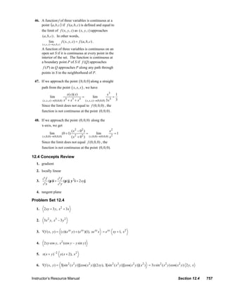 46. A function f of three variables is continuous at a
                             point (a, b, c ) if f (a, b, c) is defined and equal to
                             the limit of f ( x, y, z ) as ( x, y, z ) approaches
                              (a, b, c) . In other words,
                                   lim       f ( x, y, z ) = f (a, b, c) .
                                ( x , y , z ) → ( a ,b , c )
                                A function of three variables is continuous on an
                                open set S if it is continuous at every point in the
                                interior of the set. The function is continuous at
                                a boundary point P of S if f (Q) approaches
                                 f (P) as Q approaches P along any path through
                                points in S in the neighborhood of P.

                         47. If we approach the point ( 0, 0, 0 ) along a straight
                                path from the point ( x, x, x ) , we have
                                                                   x ( x )( x)                 x3       1
                                           lim                                       =   lim        =
                                                               3        3        3              3       3
                                               x +x +x
                                 ( x, x, x )→(0,0,0)           ( x , x, x )→(0,0,0) 3 x
                                Since the limit does not equal to f (0, 0, 0) , the
                                function is not continuous at the point (0, 0, 0) .

                         48. If we approach the point (0, 0, 0) along the
                             x-axis, we get
                                                       ( x 2 − 02 )                  x2
                                     lim       (0 + 1)              =      lim           =1
                              ( x,0,0)→(0,0,0)         ( x 2 + 02 ) ( x,0,0)→(0,0,0) x 2
                             Since the limit does not equal f (0, 0, 0) , the
                             function is not continuous at the point (0, 0, 0).

                       12.4 Concepts Review
                           1. gradient
                           2. locally linear

                                ∂f        ∂f
                           3.      (p)i +    (p) j; y 2 i + 2 xyj
                                ∂x        ∂y

                           4. tangent plane

                       Problem Set 12.4

                           1.     2 xy + 3 y, x 2 + 3 x


                           2.     3 x 2 y , x3 – 3 y 2


                           3. ∇f ( x, y ) = ( x)(e xy y ) + (e xy )(1), xe xy x = e xy xy + 1, x 2


                           4.     2 xy cos y, x 2 (cos y – y sin y )


                           5. x( x + y ) –2 y ( x + 2), x 2

                           6. ∇f ( x, y ) = 3[sin 2 ( x 2 y )][cos( x 2 y )](2 xy ), 3[sin 2 ( x 2 y )][cos( x 2 y )]( x 2 ) = 3x sin 2 ( x 2 y ) cos( x 2 y ) 2 y, x


                       Instructor’s Resource Manual                                                                                                          Section 12.4              757
© 2007 Pearson Education, Inc., Upper Saddle River, NJ. All rights reserved. This material is protected under all copyright laws as they currently exist. No portion of this material may be
reproduced, in any form or by any means, without permission in writing from the publisher.
 