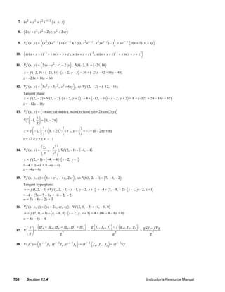 7. ( x 2 + y 2 + z 2 ) –1/ 2 x, y, z

          8.     2 xy + z 2 , x 2 + 2 yz , y 2 + 2 xz


          9. ∇f ( x, y ) = ( x 2 y )(e x – z ) + (e x – z )(2 xy ), x 2 e x – z , x 2 ye x – z (–1) = xe x – z y ( x + 2), x, – xy

        10.      xz ( x + y + z ) –1 + z ln( x + y + z ), xz ( x + y + z ) –1 , xz ( x + y + z ) –1 + x ln( x + y + z )


        11. ∇f ( x, y ) = 2 xy – y 2 , x 2 – 2 xy ; ∇f (–2, 3) = –21, 16
                z = f (–2, 3) + –21, 16 ⋅ x + 2, y – 3 = 30 + (–21x – 42 + 16 y – 48)
               z = –21x + 16y – 60

        12. ∇f ( x, y ) = 3x 2 y + 3 y 2 , x3 + 6 xy , so ∇f (2, – 2) = (–12, – 16).
               Tangent plane:
               z = f (2, – 2) + ∇ (2, – 2) ⋅ x – 2, y + 2             = 8 + –12, – 16 ⋅ x – 2, y + 2 = 8 + (–12x + 24 – 16y – 32)
               z = –12x – 16y

        13. ∇f ( x, y ) = – π sin(πx) sin(πy ), π cos(πx) cos(πy ) + 2π cos(2πy )
                   ⎛     1⎞
               ∇f ⎜ –1, ⎟ = 0, – 2π
                   ⎝     2⎠
                      ⎛    1⎞                        1
                z = f ⎜ –1, ⎟ + 0, – 2π ⋅ x + 1, y –   = –1 + (0 – 2πy + π);
                      ⎝    2⎠                        2
               z = –2 π y + ( π – 1)

                                 2x    x2
        14. ∇f ( x, y ) =           ,−    ; ∇f (2, − 1) = −4, − 4
                                  y    y2
                z = f (2, – 1) + −4, – 4 ⋅ x – 2, y + 1
               = –4 + (–4x + 8 –4y – 4)
               z = –4x – 4y

        15. ∇f ( x, y, z ) = 6 x + z 2 , – 4 y, 2 xz , so ∇f (1, 2, – 1) = 7, – 8, – 2
               Tangent hyperplane:
               w = f (1, 2, – 1) + ∇f (1, 2, – 1) ⋅ x – 1, y – 2, z + 1 = –4 + 7, – 8, – 2 ⋅ x – 1, y – 2, z + 1
               = –4 + (7x – 7 – 8y + 16 – 2z – 2)
               w = 7x – 8y – 2z + 3

        16. ∇f ( x, y, z ) = yz + 2 x, xz , xy ; ∇f (2, 0, – 3) = 4, – 6, 0
                w = f (2, 0, – 3) + 4, – 6, 0 ⋅ x – 2, y, z + 3 = 4 + (4x – 8 – 6y + 0)
               w = 4x – 6y – 4

              ⎛ f ⎞ gf x − fg x , gf y − fg y , gf z − fg z   g fx , f y , fz – f gx , g y , gz                               g ∇f – f ∇g
        17. ∇ ⎜ ⎟ =                                         =                                                             =
              ⎝g⎠                     g2                                      g2                                                   g2

        18. ∇( f r ) = rf r –1 f x , rf r –1 f y , rf r –1 f z = rf r –1 f x , f y , f z = rf r –1∇f




      758         Section 12.4                                                                                                  Instructor’s Resource Manual
© 2007 Pearson Education, Inc., Upper Saddle River, NJ. All rights reserved. This material is protected under all copyright laws as they currently exist. No portion of this material may be
reproduced, in any form or by any means, without permission in writing from the publisher.
 