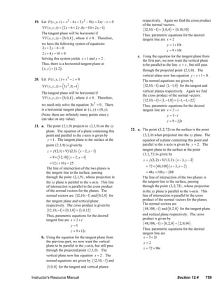 19. Let F ( x, y, z ) = x 2 − 6 x + 2 y 2 − 10 y + 2 xy − z = 0                                     respectively. Again we find the cross product
                                                                                                                             of the normal vectors:
                                ∇F ( x, y, z ) = 2 x − 6 + 2 y, 4 y − 10 + 2 x, −1
                                                                                                                              12,10, −1 × 1, 0, 0 = 0,10,10
                                The tangent plane will be horizontal if
                                                                                                                             Thus, parametric equations for the desired
                                ∇F ( x, y, z ) = 0, 0, k , where k ≠ 0 . Therefore,                                          tangent line are x = 2
                                we have the following system of equations:                                                                    y = 1 + 10t
                                2x + 2 y − 6 = 0
                                                                                                                                              z = 9 + 10t
                                2 x + 4 y − 10 = 0
                                                                                                                        c. Using the equation for the tangent plane from
                                Solving this system yields x = 1 and y = 2 .
                                                                                                                           the first part, we now want the vertical plane
                                Thus, there is a horizontal tangent plane at                                               to be parallel to the line y = x , but still pass
                                ( x, y ) = (1, 2 ) .                                                                         through the projected point (2,1, 0) . The
                                                                                                                             vertical plane now has equation y − x + 1 = 0 .
                         20. Let F ( x, y, z ) = x3 − z = 0                                                                  The normal equations are given by
                                ∇F ( x, y , z ) = 3 x 2 , 0, −1                                                               12,10, −1 and 1, −1, 0 for the tangent and

                                The tangent plane will be horizontal if                                                      vertical planes respectively. Again we find
                                                                                                                             the cross product of the normal vectors:
                                ∇F ( x, y, z ) = 0, 0, k , where k ≠ 0 . Therefore,
                                                                                                                              12,10, −1 × 1, −1, 0 = −1, −1, −22
                                we need only solve the equation 3x 2 = 0 . There                                             Thus, parametric equations for the desired
                                is a horizontal tangent plane at ( x, y ) = (0, y ).                                         tangent line are x = 2 − t
                                (Note: there are infinitely many points since y                                                               y = 1− t
                                can take on any value).
                                                                                                                                              z = 9 − 22t
                         21. a. The point (2,1,9) projects to (2,1, 0) on the xy
                                plane. The equation of a plane containing this                                    22. a. The point (3, 2, 72) on the surface is the point
                                point and parallel to the x-axis is given by                                              (3, 2, 0) when projected into the xy plane. The
                                 y = 1 . The tangent plane to the surface at the                                         equation of a plane containing this point and
                                    point (2,1,9) is given by                                                            parallel to the x-axis is given by y = 2 . The
                                     z = f (2,1) + ∇f (2,1) ⋅ x − 2, y − 1                                               tangent plane to the surface at the point
                                                                                                                          (3, 2, 72) is given by
                                       = 9 + 12,10 x − 2, y − 1
                                                                                                                              z = f (3, 2) + ∇f (3, 2) ⋅ x − 3, y − 2
                                      = 12 x + 10 y − 25
                                                                                                                                = 72 + 48,108 x − 3, y − 2
                                    The line of intersection of the two planes is
                                    the tangent line to the surface, passing                                                    = 48 x + 108 y − 288
                                    through the point (2,1,9) , whose projection in                                          The line of intersection of the two planes is
                                    the xy plane is parallel to the x-axis. This line                                        the tangent line to the surface, passing
                                    of intersection is parallel to the cross product                                         through the point (3, 2, 72) , whose projection
                                    of the normal vectors for the planes. The                                                in the xy plane is parallel to the x-axis. This
                                    normal vectors are 12,10, −1 and 0,1, 0 for                                              line of intersection is parallel to the cross
                                    the tangent plane and vertical plane                                                     product of the normal vectors for the planes.
                                    respectively. The cross product is given by                                              The normal vectors are
                                     12,10, −1 × 0,1, 0 = 1, 0,12                                                              48,108, −1 and 0, 2, 0 for the tangent plane
                                    Thus, parametric equations for the desired                                               and vertical plane respectively. The cross
                                    tangent line are x = 2 + t                                                               product is given by
                                                                                                                              48,108, −1 × 0, 2, 0 = 2, 0,96
                                                     y =1
                                                                                                                             Thus, parametric equations for the desired
                                                     z = 9 + 12t
                                                                                                                             tangent line are
                                b. Using the equation for the tangent plane from                                              x = 3 + 2t
                                   the previous part, we now want the vertical                                                y=2
                                   plane to be parallel to the y-axis, but still pass
                                                                                                                              z = 72 + 96t
                                   through the projected point (2,1, 0) . The
                                   vertical plane now has equation x = 2 . The
                                   normal equations are given by 12,10, −1 and
                                      1, 0, 0 for the tangent and vertical planes

                       Instructor's Resource Manual                                                                                                          Section 12.4              759
© 2007 Pearson Education, Inc., Upper Saddle River, NJ. All rights reserved. This material is protected under all copyright laws as they currently exist. No portion of this material may be
reproduced, in any form or by any means, without permission in writing from the publisher.
 
