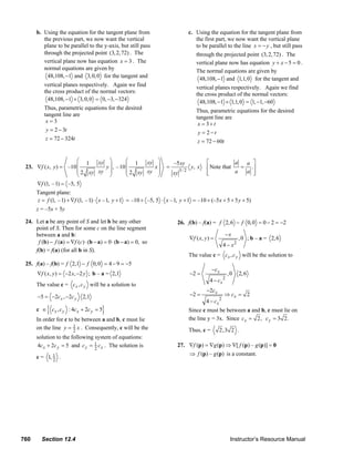 b. Using the equation for the tangent plane from                                           c. Using the equation for the tangent plane from
                  the previous part, we now want the vertical                                                the first part, we now want the vertical plane
                  plane to be parallel to the y-axis, but still pass                                         to be parallel to the line x = − y , but still pass
                  through the projected point (3, 2, 72) . The                                               through the projected point (3, 2, 72) . The
                  vertical plane now has equation x = 3 . The                                                vertical plane now has equation y + x − 5 = 0 .
                  normal equations are given by                                                              The normal equations are given by
                    48,108, −1 and 3, 0, 0 for the tangent and                                                 48,108, −1 and 1,1, 0 for the tangent and
                   vertical planes respectively. Again we find                                               vertical planes respectively. Again we find
                   the cross product of the normal vectors:                                                  the cross product of the normal vectors:
                     48,108, −1 × 3, 0, 0 = 0, −3, −324                                                        48,108, −1 × 1,1, 0 = 1, −1, −60
                   Thus, parametric equations for the desired                                                Thus, parametric equations for the desired
                   tangent line are                                                                          tangent line are
                    x=3                                                                                       x = 3+t
                    y = 2 − 3t                                                                                y = 2−t
                    z = 72 − 324t                                                                             z = 72 − 60t


                              ⎛ 1    xy ⎞         ⎛ 1    xy ⎞                                  –5 xy                ⎡           a  a ⎤
        23. ∇f ( x, y ) = –10 ⎜        y ⎟ , – 10 ⎜        x⎟                             =                y, x     ⎢ Note that   = .⎥
                              ⎜ 2 xy xy ⎟         ⎜ 2 xy xy ⎟                                 xy
                                                                                                   3/ 2
                                                                                                                    ⎢
                                                                                                                    ⎣           a  a ⎥
                                                                                                                                     ⎦
                              ⎝          ⎠        ⎝         ⎠
               ∇f (1, – 1) = –5, 5
               Tangent plane:
               z = f (1, – 1) + ∇f (1, – 1) ⋅ x – 1, y + 1 = –10 + –5, 5 ⋅ x – 1, y + 1 = –10 + (–5 x + 5 + 5 y + 5)
               z = –5x + 5y

        24. Let a be any point of S and let b be any other                                       26. f(b) – f(a) = f 2, 6 − f 0, 0 = 0 − 2 = −2
            point of S. Then for some c on the line segment
            between a and b:                                                                                                  −x
                                                                                                          ∇f ( x , y ) =               , 0 ; b – a = 2, 6
             f (b) − f (a) = ∇f (c) ⋅ (b − a) = 0 ⋅ (b − a) = 0, so
                                                                                                                              4 − x2
            f(b) = f(a) (for all b in S).
                                                                                                          The value c = cx , c y will be the solution to
        25. f(a) – f(b) = f 2,1 − f 0, 0 = 4 − 9 = −5
                                                                                                                      −c x
               ∇f ( x, y ) = −2 x, −2 y ; b – a = 2,1                                                     −2 =                  ,0     2, 6
                                                                                                                     4 − cx 2
               The value c = cx , c y will be a solution to
                                                                                                                   −2cx
               −5 = −2cx , −2c y          2,1                                                             −2 =                ⇒ cx = 2
                                                                                                                   4 − cx 2
                     {
               c ∈ cx , c y : 4cx + 2c y = 5         }                                                    Since c must be between a and b, c must lie on
               In order for c to be between a and b, c must lie                                           the line y = 3x. Since cx = 2, c y = 3 2.
               on the line y = 1 x . Consequently, c will be the
                                2                                                                         Thus, c =        2,3 2 .
               solution to the following system of equations:
               4cx + 2c y = 5 and c y = 1 c x . The solution is
                                         2
                                                                                                 27. ∇f (p) = ∇g (p) ⇒ ∇[ f (p) – g (p)] = 0
                                                                                                     ⇒ f (p) – g (p) is a constant.
               c = 1, 1 .
                      2




      760         Section 12.4                                                                                                   Instructor’s Resource Manual
© 2007 Pearson Education, Inc., Upper Saddle River, NJ. All rights reserved. This material is protected under all copyright laws as they currently exist. No portion of this material may be
reproduced, in any form or by any means, without permission in writing from the publisher.
 