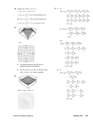 28. ∇f (p) = p ⇒ ∇f ( x, y ) = x, y                                                      31. a.      (i)
                                ⇒ f x ( x , y ) = x, f y ( x, y ) = y                                                                         ∂( f + g ) ∂( f + g )    ∂( f + g )
                                                                                                                               ∇[ f + g ] =             i+          j+            k
                                                                                                                                                  ∂x          ∂y           ∂z
                                                1 2
                                ⇒ f ( x, y ) =    x + α ( y ) for any function of y,                                                          ∂f     ∂g    ∂f    ∂g     ∂f     ∂g
                                                2                                                                                           =    i+     i+    j+     j+ k + k
                                                                                                                                              ∂x     ∂x    ∂y    ∂y     ∂z     ∂z
                                                 1
                                and f ( x, y ) = y 2 + β ( x) for any function of x.                                                          ∂f     ∂f    ∂f    ∂g     ∂g     ∂g
                                                 2                                                                                          =    i+     j+ k +       i+     j+ k
                                                1                                                                                             ∂x     ∂y    ∂z     ∂x    ∂y     ∂z
                                ⇒ f ( x, y ) = ( x 2 + y 2 ) + C for any C in .                                                             = ∇f + ∇g
                                                2

                         29.                                                                                                                      ∂[α f ] ∂[α f ] ∂[α f ]
                                                                                                                              (ii) ∇[α f ] =               i+         j+         k
                                                                                                                                                    ∂x          ∂y         ∂z
                                                                                                                                                    ∂[ f ]      ∂[ f ]      ∂[ f ]
                                                                                                                                                =α         i +α        j+α         k
                                                                                                                                                     ∂x          ∂y          ∂z
                                                                                                                                                = α∇f

                                                                                                                              (iii)
                                  − xy                                                                                                     ∂ ( fg ) ∂ ( fg )    ∂ ( fg )
                                                                                                                               ∇[ fg ] =           i+        j+          k
                                                                                                                                             ∂x       ∂y          ∂z
                                                                                                                                         ⎛ ∂g      ∂f ⎞ ⎛ ∂g    ∂f ⎞
                                                                                                                                        =⎜ f    + g ⎟i + ⎜ f + g ⎟j
                                                                                                                                         ⎝   ∂x    ∂x ⎠ ⎝ ∂y    ∂y ⎠
                                                                                                                                         ⎛ ∂g    ∂f ⎞
                                                                                                                                        +⎜ f  + g ⎟k
                                                                                                                                         ⎝ ∂z    ∂z ⎠
                                                                                                                                            ⎛ ∂g ∂g   ∂g ⎞
                                                                                                                                        = f ⎜ i+    j+ k ⎟
                                                                                                                                            ⎝ ∂x ∂y   ∂z ⎠
                                                                                                                                            ⎛ ∂f    ∂f   ∂f ⎞
                                                                                                                                        +g ⎜ i +       j+ k ⎟
                                a.    The gradient points in the direction of                                                               ⎝ ∂x    ∂y   ∂z ⎠
                                      greatest increase of the function.                                                                = f ∇g + g ∇f

                                b. No. If it were, 0 + h – 0 = 0 + h δ (h) where                                        b. (i)
                                      δ (h) → 0 as h → 0, which is possible.                                                                    ∂( f + g )      ∂( f + g )
                                                                                                                               ∇[ f + g ] =                i1 +            i2
                                                                                                                                                   ∂x1             ∂x2
                         30.                                                                                                                           ∂( f + g )
                                                                                                                                            +      +              in
                                                                                                                                                          ∂xn
                                                                                                                                                ∂f       ∂g       ∂f       ∂g
                                                                                                                                            =       i1 +     i1 +     i2 +     i2
                                                                                                                                                ∂x1      ∂x1      ∂x2      ∂x2
                                                                                                                                                       ∂f       ∂g
                                                                                                                                            +      +       in +     in
                                                                                                                                                       ∂xn      ∂xn
                                 sin(x) + sin(y) – sin(x + y)                                                                                   ∂f       ∂f                 ∂f
                                                                                                                                            =       i1 +     i2 +       +       in
                                                                                                                                                ∂x1      ∂x2                ∂xn
                                                                                                                                                ∂g       ∂g                 ∂g
                                                                                                                                            +       i1 +     i2 +       +       in
                                                                                                                                                ∂x1      ∂x2                ∂xn
                                                                                                                                            = ∇f + ∇ g




                       Instructor's Resource Manual                                                                                                          Section 12.4              761
© 2007 Pearson Education, Inc., Upper Saddle River, NJ. All rights reserved. This material is protected under all copyright laws as they currently exist. No portion of this material may be
reproduced, in any form or by any means, without permission in writing from the publisher.
 