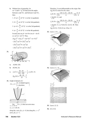 b. Without loss of generality, let                                                      Therefore, f is not differentiable at the origin. But
                  u = i and v = j . If θ and φ are the angles                                          Du f (0, 0) exists for all u since
                     between u and ∇f , and between v and ∇f ,                                                          f (0 + h, 0) – f (0, 0)       0–0
                                                                                                         f x (0, 0) = lim                       = lim
                     then:                                                                                         h →0            h              h →0 h
                                π                                                                       = lim (0) = 0, and
                     1. θ + φ = (if ∇f is in the 1st quadrant).                                            h →0
                                2
                             π                                                                                          f (0, 0 + h) – f (0, 0)       0–0
                     2. θ = + φ (if ∇f is in the 2nd quadrant).                                          f y (0, 0) = lim                       = lim
                                                                                                                   h →0            h              h →0 h
                             2
                                3π                                                                      = lim (0) = 0, so ∇f (0, 0) = 0, 0 = 0. Then
                     3. φ + θ =     (if ∇f is in the 3rd quadrant).                                        h →0
                                 2                                                                      Du f (0, 0) = ∇f (0, 0) ⋅ u = 0 ⋅ u = 0.
                             π
                     4. φ = + θ (if ∇f is in the 4th quadrant).
                             2                                                                   33. Leave: (–0.1, –5)
                     In each case cos φ = sin θ or cos φ = –sin θ,
                     so cos 2 φ = sin 2 θ . Thus,
                      ( Du f ) 2 + ( Dv f )2 = (u ⋅∇f )2 + ( v ⋅∇f )2
                             2                   2
                      = ∇f       cos 2 θ + ∇f        cos 2 φ
                             2
                      = ∇f       (cos 2 θ + cos 2 φ )
                             2                                 2
                      = ∇f       cos2 θ + sin 2 θ = ∇f             .
                                                                                                        x2 – y 2
        31.




               a.     A′(100, 120)

               b.     B ′(190, 25)                                                               34. Leave (–2, –5)

                                  20 – 30      1
               c.     f x (C ) ≈           = – ; f y ( D) = 0;
                                 230 – 200     3
                                   40 – 30 2
                      Du f ( E ) ≈         =
                                     25      5

        32. Graph of domain of f
                          ⎧0, in shaded region ⎫                                                        x – x3
             f ( x, y ) = ⎨                    ⎬
                          ⎩1, elsewhere        ⎭                                                        9 – y2




                     lim         f ( x, y ) does not exist since
               ( x, y )→(0, 0)                                                                   35. Leave: (3, 5)
               ( x, y ) → (0, 0) :
                                                                                                 36. (4.2, 4.2)
               along the y-axis, f(x, y) = 0, but along the y = x 4
               curve, f(x, y) = 1.

      766           Section 12.5                                                                                                Instructor’s Resource Manual
© 2007 Pearson Education, Inc., Upper Saddle River, NJ. All rights reserved. This material is protected under all copyright laws as they currently exist. No portion of this material may be
reproduced, in any form or by any means, without permission in writing from the publisher.
 