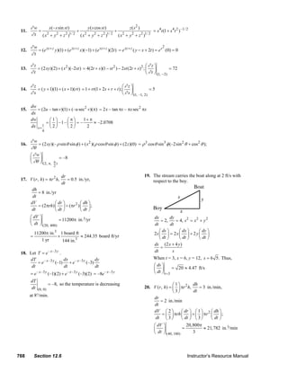 ∂w       x(– s sin st )           y ( s cos st )            z(s2 )
        11.       =                       +                       +                        = s 4 t (1 + s 4 t 2 ) –1/ 2
               ∂ t ( x 2 + y 2 + z 2 )1/ 2 ( x 2 + y 2 + z 2 )1/ 2 ( x 2 + y 2 + z 2 )1/ 2

               ∂w                                                                                         2
        12.       = (e xy + z y )(1) + (e xy + z x)(−1) + (e xy + z )(2t ) = e xy + z ( y − x + 2t ) = e s (0) = 0
               ∂t

               ∂z                                                                            ⎛∂ z⎞
        13.       = (2 xy )(2) + ( x 2 )(–2 st ) = 4(2t + s )(1 − st 2 ) − 2 st (2t + s )2 ; ⎜     ⎟          = 72
               ∂t                                                                            ⎝ ∂ t ⎠ (1, − 2)

               ∂z                                                           ⎛∂ z ⎞
        14.       = ( y + 1)(1) + ( x + 1)(rt ) = 1 + rt (1 + 2s + r + t ); ⎜     ⎟            =5
               ∂s                                                           ⎝ ∂ s ⎠ (1, –1, 2)

                dw
        15.        = (2u – tan v)(1) + (– u sec2 v)(π) = 2 x – tan πx – πx sec2 πx
                dx
                dw        ⎛1⎞       ⎛π⎞       1+ π
                        = ⎜ ⎟ –1 – ⎜ ⎟ = –          ≈ –2.0708
                dx x = 1 ⎝ 2 ⎠      ⎝ 2⎠        2
                        4

               ∂w
        16.        = (2 xy )(– ρ sin θ sin φ ) + ( x 2 )( ρ cosθ sin φ ) + (2 z )(0) = ρ 3 cos θ sin 3 φ (–2sin 2 θ + cos 2 θ );
               ∂θ
               ⎛∂w⎞
               ⎜    ⎟            = –8
               ⎝ ∂θ ⎠ (2, π, π )
                                2

                                     dr                                                          19. The stream carries the boat along at 2 ft/s with
        17. V (r , h) = πr 2 h,         = 0.5 in./yr,                                                respect to the boy.
                                     dt
                 dh
                    = 8 in./yr
                 dt
                dV           ⎛ dr ⎞        ⎛ dh ⎞
                    = (2πrh) ⎜ ⎟ + (πr 2 ) ⎜ ⎟ ;
                dt           ⎝ dt ⎠        ⎝ dt ⎠
               ⎛ dV   ⎞                                                                                 dx        dy
               ⎜      ⎟           = 11200π in.3/yr                                                          = 2,     = 4, s 2 = x 2 + y 2
               ⎝ dt   ⎠ (20, 400)                                                                       dt        dt
                   11200π in.3 1 board ft                                                                  ⎛ ds ⎞      ⎛ dx ⎞      ⎛ dy ⎞
                                                                                                        2s ⎜ ⎟ = 2 x ⎜ ⎟ + 2 y ⎜ ⎟
               =              ×           ≈ 244.35 board ft/yr                                             ⎝ dt ⎠      ⎝ dt ⎠      ⎝ dt ⎠
                      1 yr      144 in.3
                                                                                                        ds (2 x + 4 y )
                                                                                                            =
        18. Let T = e – x –3 y .                                                                        dt         s
            dT                   dx                 dy                                                 When t = 3, x = 6, y = 12, s = 6 5. Thus,
                = e – x –3 y (–1) + e – x –3 y (–3)
             dt                  dt                 dt                                                 ⎛ ds ⎞
                                                                                                       ⎜ ⎟         = 20 ≈ 4.47 ft/s
               = e – x –3 y (–1)(2) + e – x –3 y (–3)(2) = –8e – x –3 y                                ⎝ dt ⎠ t =3
                dT
                          = –8, so the temperature is decreasing                                                 ⎛1⎞         dh
                dt (0, 0)                                                                        20. V (r , h) = ⎜ ⎟ πr 2 h,    = 3 in./min,
                                                                                                                 ⎝3⎠         dt
               at 8°/min.
                                                                                                     dr
                                                                                                         = 2 in./min
                                                                                                     dt
                                                                                                     dV ⎛ 2 ⎞         ⎛ dr ⎞ ⎛ 1 ⎞     ⎛ dh ⎞
                                                                                                           = ⎜ ⎟ πrh ⎜ ⎟ + ⎜ ⎟ πr 2 ⎜ ⎟ ;
                                                                                                      dt ⎝ 3 ⎠        ⎝ dt ⎠ ⎝ 3 ⎠     ⎝ dt ⎠
                                                                                                     ⎛ dV ⎞              20,800π
                                                                                                     ⎜      ⎟         =            ≈ 21, 782 in.3/min
                                                                                                     ⎝ dt ⎠ (40, 100)        3




      768          Section 12.6                                                                                                 Instructor’s Resource Manual
© 2007 Pearson Education, Inc., Upper Saddle River, NJ. All rights reserved. This material is protected under all copyright laws as they currently exist. No portion of this material may be
reproduced, in any form or by any means, without permission in writing from the publisher.
 