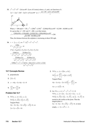 33. c 2 = a 2 + b 2 – 2ab cos 40° (Law of Cosines) where a, b, and c are functions of t.
                                                                aa ′ + bb′ – (a ′b + ab′) cos 40°
            2cc′ = 2aa ′ + 2bb′ – 2(a ′b + ab′) cos 40° so c′ =                                   .
                                                                                 c




               When a = 200 and b = 150, c 2 = (200) 2 + (150)2 – 2(200)(150) cos 40° = 62,500 – 60,000 cos 40°.
               It is given that a ′ = 450 and b′ = 400, so at that instant,
                      (200)(450) + (150)(400) − [(450)(150) + (200)(400)]cos 40°
                c′ =                                                             ≈ 288 .
                                         62,500 – 60, 000 cos 40°
               Thus, the distance between the airplanes is increasing at about 288 mph.

                                             2
        34. r =          x, y, z , so r 2 = r = x 2 + y 2 + z 2 .
                             GMm
               F=                   , so
                      x + y2 + z2
                         2

               F ′(t ) = Fm m′(t ) + Fx x ′(t ) + Fy y ′(t ) + Fz z ′(t )
                     GMm′(t )            2GMmxx′(t )
               =                     –
                   x +y +z
                    2        2
                                ( x2 + y 2 + z 2 )2
                                 2

                        2GMmyy ′(t )       2GMmzz ′(t )
                    –                 +
                      (x + y + z )
                        2   2    2 2
                                        ( x 2 + y 2 + z 2 )2
                   GM [( x 2 + y 2 + z 2 )m′(t ) – 2m( xx′(t ) + yy ′(t ) + zz ′(t )]
               =                                                                         .
                                           ( x 2 + y 2 + z 2 )2


      12.7 Concepts Review                                                                         2. ∇F ( x, y, z ) = 2 8 x, y, 8 z ;

          1. perpendicular                                                                                  ⎛         2⎞
                                                                                                       ∇F ⎜ 1, 2,
                                                                                                            ⎜           ⎟ = 4 4, 1, 2 2
                                                                                                            ⎝        2 ⎟⎠
          2.     3,1, −1                                                                               Tangent Plane:
                                                                                                                                   ⎛      2⎞
          3. x − +4( y − 1) + 6( z − 1) = 0                                                            4( x – 1) + 1( y – 2) + 2 2 ⎜ z –
                                                                                                                                   ⎜       ⎟ , or
                                                                                                                                   ⎝     2 ⎟
                                                                                                                                           ⎠
               ∂f      ∂f                                                                              4 x + y + 2 2 z = 8.
          4.      dx +    dy
               ∂x      ∂y
                                                                                                   3. Let F ( x, y , z ) = x 2 – y 2 + z 2 + 1 = 0.
      Problem Set 12.7                                                                                  ∇F ( x , y , z ) = 2 x , – 2 y , 2 z = 2 x , – y , z
          1. ∇F ( x, y, z ) = 2 x, y, z ;                                                                    (           )
                                                                                                        ∇F 1, 3, 7 = 2 1, – 3, 7 , so 1, – 3, 7                         is

                     (           )
               ∇F 2, 3, 3 = 2 2, 3, 3                                                                  normal to the surface at the point. Then the
                                                                                                       tangent plane is
                                                                                                                                      (          )
               Tangent Plane:
                                                                                                        1( x – 1) – 3( y – 3) + 7 z – 7 = 0, or more
                                               (
               2( x – 2) + 3( y – 3) + 3 z – 3 = 0, or   )
                                                                                                       simply, x − 3 y + 7 z = –1.
               2 x + 3 y + 3 z = 16




      770          Section 12.7                                                                                                 Instructor’s Resource Manual
© 2007 Pearson Education, Inc., Upper Saddle River, NJ. All rights reserved. This material is protected under all copyright laws as they currently exist. No portion of this material may be
reproduced, in any form or by any means, without permission in writing from the publisher.
 