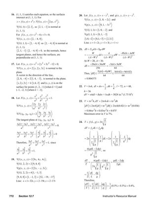 16. (1, 1, 1) satisfies each equation, so the surfaces                                   20. Let f ( x, y, z ) = x – z 2 , and g ( x, y, z ) = y – z 3 .
            intersect at (1, 1, 1). For
                                                                                                        ∇f ( x, y, z ) = 1, 0, − 2 z and
                z = f ( x, y ) = x 2 y : ∇f ( x, y ) = 2 xy, x 2 ;
                                                                                                        ∇g ( x, y, z ) = 0, 1, – 3z 2
               ∇f (1, 1) = 2, 1 , so 2, 1, – 1 is normal at
               (1, 1, 1).                                                                               ∇f (1, 1, 1) = 1, 0, – 2 and
               For f ( x, y, z ) = x 2 − 4 y + 3 = 0;                                                   ∇g (1, 1, 1) = 0, 1, – 3
               ∇f ( x, y, z ) = 2, – 4, 0 ;                                                              1, 0, −2 × 0,1, −3 = 2,3,1
               ∇f (1, 1, 1) = 2, – 4, 0 so 2, – 4, 0 is normal at                                      Line: x = 1 + 2t , y = 1 + 3t , z = 1 + t
               (1, 1, 1).
                                                                                                 21. dS = S A dA + SW dW
                2, 1, – 1 ⋅ 2, – 4, 0 = 0, so the normals, hence
                                                                                                                  W                    A               −WdA + AdW
               tangent planes, and hence the surfaces, are                                              =−                  dA +                dW =
               perpendicular at (1, 1, 1).                                                                 ( A −W )     2
                                                                                                                          (A −W )         ( A − W )2
                                                                                                                                            2

                                                                                                       At W = 20, A = 36:
        17. Let F ( x, y, z ) = x 2 + 2 y 2 + 3 z 2 – 12 = 0;                                                −20dA + 36dW −5dA + 9dW
                                                                                                       dS =                 =           .
               ∇F ( x, y, z ) = 2 x, 2 y, 3 z is normal to the                                                    256               64
               plane.                                                                                               5 dA + 9 dW 5(0.02) + 9(0.02)
                                                                                                       Thus, dS ≤                 ≤
               A vector in the direction of the line,                                                                    64            64
                2, 8, – 6 = 2 1, 4, – 3 , is normal to the plane.                                      = 0.004375
                 x, 2 y,3 z = k 1, 4, -3 and (x, y, z) is on the
                                                                                                                       1       1
               surface for points (1, 2, –1) [when k =1] and                                     22. V = lwh, dl = dw = , dh = , l = 72, w = 48,
                                                                                                                       2       4
               (–1, –2, 1) [when k = –1].
                                                                                                     h = 36
                                                                                                     dV = whdl + lhdw + lwdh = 3024 in.3 (1.75 ft3)
                                           x2          y2       z2
        18. Let F ( x, y, z ) =                    +
                                                 = 1.       +
                                    a 2 b2 c2                                                    23. V = πr 2 h, dV = 2πrh dr + πr 2 dh
                                   2x 2 y 2z
               ∇F ( x , y , z ) =      ,    ,                                                           dV ≤ 2πrh dr + πr 2 dh ≤ 2πrh(0.02r ) + πr 2 (0.03h)
                                   a 2 b2 c2
                                                                                                       = 0.04πr 2 h + 0.03πr 2 h = 0.07V
                                         x y z
               ∇F ( x0 , y0 , z0 ) = 2 0 , 0 , 0                                                       Maximum error in V is 7%.
                                         a 2 b2 c 2
               The tangent plane at ( x0 , y0 , z0 ) is                                                                            L
                                                                                                 24. T = f ( L, g ) = 2π
                x0 ( x – x0 )          y0 ( y – y0 )        z0 ( z – z 0 )                                                         g
                                  +                     +                    = 0.
                     a   2
                                           b   2
                                                                     c2                                 dT = f L dL + f g dg
                x0 x y0 y z0 z ⎛ x0 y0 z0 ⎞
                                    2     2      2
                                                                                                             ⎛       ⎞             ⎛                ⎞
                    +     +     –⎜    +      + ⎟=0                                                           ⎜       ⎟             ⎜                ⎟⎛
                a2    b2    c2 ⎜ a 2 b2 c2 ⎟
                                  ⎝                ⎠                                                             1 ⎟⎛ 1 ⎞                                   ⎞
                                                                                                        = 2π ⎜             dL + 2π ⎜                ⎟ ⎜ − L ⎟ dg
                                                                                                                                      1
                                                                                                             ⎜         ⎜ ⎟                            ⎜ g2 ⎟
                                                                                                                  L ⎟⎝ g ⎠         ⎜                ⎟
                                                                                                                                                    ⎟⎝      ⎠
                          x0 x y0 y z0 z                                                                                                L
               Therefore,     +     +       = 1, since                                                       ⎜2
                                                                                                             ⎜       ⎟
                                                                                                                     ⎟             ⎜2
                                                                                                                                   ⎜                ⎟
                           a2    b2    c2                                                                    ⎝    g⎠               ⎝    g           ⎠
                 2
                x0        2
                         y0        2
                                  z0                                                                      π( gdL – Ldg )
                     +        +         = 1.                                                            =                , so
                a2       b2       c2                                                                          g2
                                                                                                                   L
                                                                                                                   g
        19. ∇f ( x, y, z ) = 2 9 x, 4 y , 4 z ;                                                        dT         π( gdL – Ldg )     gdL – Ldg
                                                                                                            =                      =
               ∇f (1, 2, 2) = 2 9, 8, 8                                                                 T      ⎛      L ⎞⎛ 2 L ⎞       2 gL
                                                                                                               ⎜ 2π
                                                                                                               ⎜        ⎟⎜ g
                                                                                                                        ⎟⎜       ⎟
                                                                                                                                 ⎟
               ∇g ( x , y , z ) = 2 2 x , – y , 3 z ;                                                          ⎝      g ⎠⎝     g⎠
               ∇f (1, 2, 2) = 4 1, – 1, 3                                                                 1 ⎛ dL dg ⎞
                                                                                                       = ⎜        –     ⎟.
                 9, 8, 8 × 1, –1, 3 = 32, –19, –17                                                        2⎝ L       g ⎠
               Line: x = 1 + 32t , y = 2 -19t , z = 2 -17t                                             Therefore,
                                                                                                        dT 1 ⎛ dL dg ⎞ 1
                                                                                                             ≤ ⎜        +     ⎟ = (0.5% + 0.3%) = 0.4%.
                                                                                                        T       2⎝ L        g ⎠ 2


      772         Section 12.7                                                                                                  Instructor’s Resource Manual
© 2007 Pearson Education, Inc., Upper Saddle River, NJ. All rights reserved. This material is protected under all copyright laws as they currently exist. No portion of this material may be
reproduced, in any form or by any means, without permission in writing from the publisher.
 