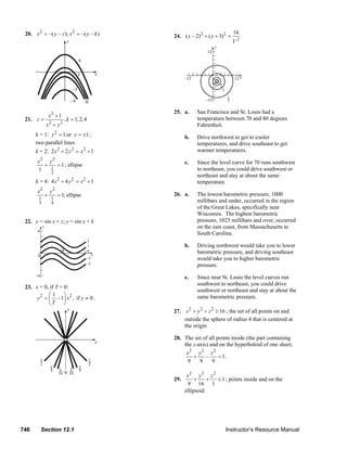 20. x 2 = –( y – z ); x 2 = –( y – k )                                                   24. ( x – 2)2 + ( y + 3)2 =
                                                                                                                                    16
                                                                                                                                    V2




                                                                                                 25. a.        San Francisco and St. Louis had a
                         x2 + 1                                                                                temperature between 70 and 80 degrees
        21. z =                   , k = 1, 2, 4
                     x2 + y 2                                                                                  Fahrenheit.
               k = 1: y 2 = 1 or y = ±1 ;                                                              b.      Drive northwest to get to cooler
               two parallel lines                                                                              temperatures, and drive southeast to get
               k = 2: 2 x 2 + 2 y 2 = x 2 + 1                                                                  warmer temperatures.
                x2 y 2                                                                                 c.      Since the level curve for 70 runs southwest
                  +    = 1 ; ellipse
                1   1                                                                                          to northeast, you could drive southwest or
                          2
                                                                                                               northeast and stay at about the same
               k = 4: 4 x 2 + 4 y 2 = x 2 + 1                                                                  temperature.
                x2       y2                                                                                    The lowest barometric pressure, 1000
                     +        = 1; ellipse                                                       26. a.
                 1        1
                 3        4                                                                                    millibars and under, occurred in the region
                                                                                                               of the Great Lakes, specifically near
                                                                                                               Wisconsin. The highest barometric
        22. y = sin x + z; y = sin x + k                                                                       pressure, 1025 millibars and over, occurred
                                                                                                               on the east coast, from Massachusetts to
                                                                                                               South Carolina.

                                                                                                       b.      Driving northwest would take you to lower
                                                                                                               barometric pressure, and driving southeast
                                                                                                               would take you to higher barometric
                                                                                                               pressure.

                                                                                                       c.      Since near St. Louis the level curves run
                                                                                                               southwest to northeast, you could drive
        23. x = 0, if T = 0:
                                                                                                               southwest or northeast and stay at about the
                   ⎛1 ⎞
             y 2 = ⎜ – 1⎟ x 2 , if y ≠ 0 .                                                                     same barometric pressure.
                   ⎝T     ⎠
                                                                                                 27. x 2 + y 2 + z 2 ≥ 16 ; the set of all points on and
                                                                                                     outside the sphere of radius 4 that is centered at
                                                                                                     the origin

                                                                                                 28. The set of all points inside (the part containing
                                                                                                     the z-axis) and on the hyperboloid of one sheet;
                                                                                                      x2 y 2 z 2
                                                                                                         +     –     = 1.
                                                                                                      9     9     9

                                                                                                        x2 y 2 z 2
                                                                                                 29.        +    + ≤ 1 ; points inside and on the
                                                                                                        9 16 1
                                                                                                       ellipsoid




      746         Section 12.1                                                                                                  Instructor’s Resource Manual
© 2007 Pearson Education, Inc., Upper Saddle River, NJ. All rights reserved. This material is protected under all copyright laws as they currently exist. No portion of this material may be
reproduced, in any form or by any means, without permission in writing from the publisher.
 