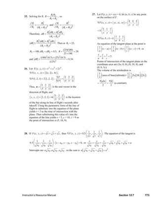 R1 R2                                                27. Let F(x, y, z) = xyz = k; let (a, b, c) be any point
                         25. Solving for R, R =                         , so                                              on the surface of F.
                                                                R1 + R2
                                                                                                                                                            k k k
                                ∂R        R22
                                                       ∂R        R12                                                      ∇F ( x, y, z ) = yz , xz , xy =      , ,
                                    =              and     =             .                                                                                   x y z
                                ∂ R1 ( R1 + R2 ) 2     ∂ R2 ( R1 + R2 )2
                                                                                                                                            1 1 1
                                                                                                                                  =k         , ,
                                                              R2 dR1 + R1 dR2
                                                               2         2
                                                                                                                                            x y z
                                Therefore, dR =                                 ;
                                                                ( R1 + R2 )2                                                                         1 1 1
                                                                                                                                  ∇F ( a , b , c ) = k  , ,
                                          2
                                         R2    dR1 + R1
                                                      2
                                                                   dR2                                                                               a b c
                                 dR ≤                                    . Then at R1 = 25,                                       An equation of the tangent plane at the point is
                                               ( R1 + R2 )      2
                                                                                                                                  ⎛1⎞             ⎛1⎞            ⎛1⎞
                                                                                (25)(100)                                         ⎜ ⎟ ( x – a ) + ⎜ ⎟ ( x – b) + ⎜ ⎟ ( x – c) = 0, or
                                R2 = 100, dR1 = dR2 = 0.5, R =                            = 20                                    ⎝a⎠             ⎝b⎠            ⎝c⎠
                                                                                 25 + 100                                          x y z
                                                   (100)2 (0.5) + (25) 2 (0.5)                                                       + + = 3.
                                and dR ≤                                            = 0.34.                                        a b c
                                                                (125) 2                                                           Points of intersection of the tangent plane on the
                                                                                                                                  coordinate axes are (3a, 0, 0), (0, 3b, 0), and
                                                                                                                                  (0, 0, 3c).
                         26. Let F ( x, y , z ) = x 2 + y 2 + 2 z 2 .
                                                                                                                                  The volume of the tetrahedron is
                                ∇F ( x , y , z ) = 2 x , 2 y , 4 z ;                                                              ⎛1⎞                              1⎛1           ⎞
                                                                          ∇F                                                      ⎜ ⎟ (area of base)(altitude)= ⎜ 3a 3b ⎟ ( 3c )
                                ∇F (1, 2, 1) = 2 1, 2, 2 ;
                                                                               1 2 2
                                                                             = , ,                                                ⎝ 3⎠                             3⎝ 2          ⎠
                                                                          ∇F   3 3 3                                                 9 abc 9 k
                                                                                                                                   =         =      (a constant).
                                             1 2 2                                                                                      2        2
                                Thus, u =      , ,       is the unit vector in the
                                             3 3 3
                                direction of flight, and
                                                            1 2 2
                                  x, y, z = 1, 2, 1 + 4t , ,           is the location
                                                            3 3 3
                                of the bee along its line of flight t seconds after
                                takeoff. Using the parametric form of the line of
                                flight to substitute into the equation of the plane
                                yields t = 3 as the time of intersection with the
                                plane. Then substituting this value of t into the
                                equation of the line yields x = 5, y = 10, z = 9 so
                                the point of intersection is (5, 10, 9).



                                                                                                             1         1           1
                         28. If F ( x, y , z ) = x + y + z , then ∇F ( x, y , z ) = 0.5                           ,           ,         . The equation of the tangent is
                                                                                                              x           y         z

                                         1           1         1                                              x               y             z
                                0.5            ,          ,          ⋅ x – x0 , y – y0 , z – z0 = 0, or               +             +            = x0 + y0 + z0 = a.
                                          x0         y0         z0                                            x0              y0            z0

                                Intercepts are a x0 , a y0 , a z0 ; so the sum is a                  (   x0 + y0 + z0 = a 2 .           )




                       Instructor’s Resource Manual                                                                                                      Section 12.7                  773
© 2007 Pearson Education, Inc., Upper Saddle River, NJ. All rights reserved. This material is protected under all copyright laws as they currently exist. No portion of this material may be
reproduced, in any form or by any means, without permission in writing from the publisher.
 