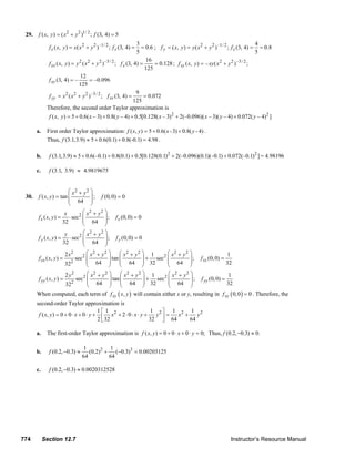 29.     f ( x, y ) = ( x 2 + y 2 )1/ 2 ; f (3, 4) = 5
                                                                          3                                                              4
                      f x ( x, y ) = x( x 2 + y 2 ) –1/ 2 ; f x (3, 4) =    = 0.6 ; f y = ( x, y ) = y ( x 2 + y 2 ) –1/ 2 ; f x (3, 4) = = 0.8
                                                                          5                                                              5
                                                                               16
                      f xx ( x, y ) = y 2 ( x 2 + y 2 ) –3 / 2 ; f x (3, 4) =      = 0.128 ; f xy ( x, y ) = – xy ( x 2 + y 2 ) –3 / 2 ;
                                                                              125
                                        12
                      f xy (3, 4) = –          = –0.096
                                       125
                                                                          9
                      f yy = x 2 ( x 2 + y 2 ) –3 / 2 ; f xx (3, 4) =         = 0.072
                                                                         125
                     Therefore, the second order Taylor approximation is
                      f ( x, y ) = 5 + 0.6( x – 3) + 0.8( y – 4) + 0.5[0.128( x – 3) 2 + 2(–0.096)( x – 3)( y – 4) + 0.072( y – 4)2 ]

               a.    First order Taylor approximation: f ( x, y ) = 5 + 0.6( x - 3) + 0.8( y - 4) .
                     Thus, f (3.1,3.9) ≈ 5 + 0.6(0.1) + 0.8(-0.1) = 4.98 .

               b.     f (3.1,3.9) ≈ 5 + 0.6(–0.1) + 0.8(0.1) + 0.5[0.128(0.1) 2 + 2(–0.096)(0.1)(–0.1) + 0.072(–0.1) 2 ] = 4.98196

               c.     f (3.1, 3.9) ≈ 4.9819675


                                 ⎛ x2 + y2 ⎞
        30.    f ( x, y ) = tan ⎜             ⎟ ; f (0, 0) = 0
                                 ⎜ 64 ⎟
                                 ⎝            ⎠
                               x         ⎛ x + y2 ⎞
                                             2
               f x ( x, y ) = ⋅ sec2 ⎜              ⎟ ; f x (0, 0) = 0
                              32         ⎜ 64 ⎟
                                         ⎝          ⎠
                               y         ⎛x +y
                                             2    2⎞
               f y ( x, y ) = ⋅ sec2 ⎜              ⎟ ; f y (0, 0) = 0
                              32         ⎜ 64 ⎟
                                         ⎝          ⎠
                               2x  2       ⎛ x2 + y2 ⎞       ⎛ x2 + y2 ⎞ 1        ⎛ x2 + y 2 ⎞                  1
               f xx ( x, y ) =       sec 2 ⎜           ⎟ tan ⎜          ⎟ + sec 2 ⎜          ⎟ ; f xx (0, 0) =
                                   2       ⎜ 64 ⎟            ⎜ 64 ⎟ 32            ⎜ 64 ⎟                       32
                               32          ⎝           ⎠     ⎝          ⎠         ⎝          ⎠
                               2 y2        ⎛ x2 + y 2 ⎞      ⎛ x2 + y 2 ⎞ 1       ⎛ x2 + y2 ⎞                   1
               f yy ( x, y ) =       sec2 ⎜            ⎟ tan ⎜          ⎟ + sec2 ⎜           ⎟ ; f yy (0, 0) =
                                   2       ⎜ 64 ⎟            ⎜ 64 ⎟ 32            ⎜ 64 ⎟                       32
                               32          ⎝           ⎠     ⎝          ⎠         ⎝          ⎠
               When computed, each term of f xy ( x, y ) will contain either x or y, resulting in f xy ( 0, 0 ) = 0 . Therefore, the
               second-order Taylor approximation is
                                                1⎡ 1                      1 2⎤ 1 2 1 2
                f ( x, y ) = 0 + 0 ⋅ x + 0 ⋅ y + ⎢ x 2 + 2 ⋅ 0 ⋅ x ⋅ y +    y =  x +    y
                                                2 ⎣ 32                   32 ⎥ 64
                                                                             ⎦       64

               a.    The first-order Taylor approximation is f ( x, y ) = 0 + 0 ⋅ x + 0 ⋅ y = 0; Thus, f (0.2, −0.3) ≈ 0.

                                         1           1
               b.     f (0.2, −0.3) ≈       (0.2) 2 + (−0.3)3 = 0.00203125
                                         64          64

               c.     f (0.2, −0.3) ≈ 0.0020312528




      774           Section 12.7                                                                                                Instructor’s Resource Manual
© 2007 Pearson Education, Inc., Upper Saddle River, NJ. All rights reserved. This material is protected under all copyright laws as they currently exist. No portion of this material may be
reproduced, in any form or by any means, without permission in writing from the publisher.
 